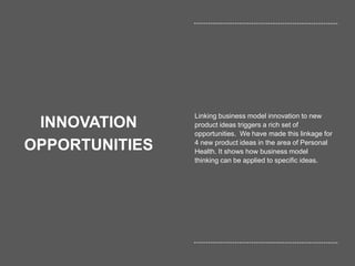 53
INNOVATION
OPPORTUNITIES
Linking business model innovation to new
product ideas triggers a rich set of
opportunities. We have made this linkage for
4 new product ideas in the area of Personal
Health. It shows how business model
thinking can be applied to specific ideas.
 