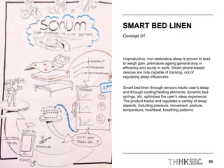 55
Concept 01
Unproductive, non-restorative sleep is proven to lead
to weigh gain, premature ageing general drop in
efficiency and acuity in work. Smart phone-based
devices are only capable of tracking, not of
regulating sleep influencers.
Smart bed linen through sensors tracks user’s sleep
and through cooling/heating elements, dynamic bed
springs, etc. optimizes the user’s sleep experience.
The product tracks and regulates a variety of sleep
aspects, including pressure, movement, posture,
temperature, heartbeat, breathing patterns.
SMART BED LINEN
 