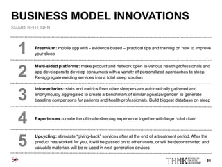 56
Freemium: mobile app with - evidence based – practical tips and training on how to improve
your sleep
Multi-sided platforms: make product and network open to various health professionals and
app developers to develop consumers with a variety of personalized approaches to sleep.
Re-aggregate existing services into a total sleep solution
Infomediaries: stats and metrics from other sleepers are automatically gathered and
anonymously aggregated to create a benchmark of similar age/size/gender to generate
baseline comparisons for patients and health professionals. Build biggest database on sleep
Experiences: create the ultimate sleeping experience together with large hotel chain
Upcycling: stimulate “giving-back” services after at the end of a treatment period. After the
product has worked for you, it will be passed on to other users, or will be deconstructed and
valuable materials will be re-used in next generation devices
1
2
3
4
5
BUSINESS MODEL INNOVATIONS
SMART BED LINEN
 