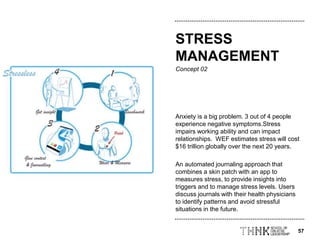 57
Concept 02
Anxiety is a big problem. 3 out of 4 people
experience negative symptoms.Stress
impairs working ability and can impact
relationships. WEF estimates stress will cost
$16 trillion globally over the next 20 years.
An automated journaling approach that
combines a skin patch with an app to
measures stress, to provide insights into
triggers and to manage stress levels. Users
discuss journals with their health physicians
to identify patterns and avoid stressful
situations in the future.
STRESS
MANAGEMENT
 