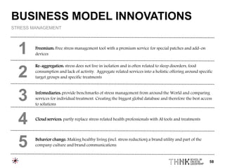 58
Freemium: Free stress management tool with a premium service for special patches and add-on
devices
Re-aggregation: stress does not live in isolation and is often related to sleep disorders, food
consumption and lack of activity. Aggregate related services into a holistic offering around specific
target groups and specific treatments
Infomediaries: provide benchmarks of stress management from around the World and comparing
services for individual treatment. Creating the biggest global database and therefore the best access
to solutions
Cloud services: partly replace stress related health professionals with AI tools and treatments
Behavior change: Making healthy living (incl. stress reduction) a brand utility and part of the
company culture and brand communications
1
2
3
4
5
BUSINESS MODEL INNOVATIONS
STRESS MANAGEMENT
 
