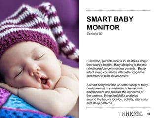 59
Concept 03
(First time) parents incur a lot of stress about
their baby's health. Baby sleeping is the top
rated issue/concern for new parents. Better
infant sleep correlates with better cognitive
and motoric skills development.
A smart baby monitor for better sleep of baby
(and parents). It contributes to better child
development and relieves the concerns of
the parents. Brings insightful analytics
around the baby's location, activity, vital stats
and sleep patterns.
SMART BABY
MONITOR
 