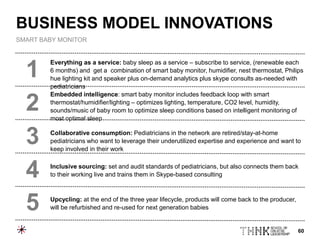 60
Everything as a service: baby sleep as a service – subscribe to service, (renewable each
6 months) and get a combination of smart baby monitor, humidifier, nest thermostat, Philips
hue lighting kit and speaker plus on-demand analytics plus skype consults as-needed with
pediatricians
Embedded intelligence: smart baby monitor includes feedback loop with smart
thermostat/humidifier/lighting – optimizes lighting, temperature, CO2 level, humidity,
sounds/music of baby room to optimize sleep conditions based on intelligent monitoring of
most optimal sleep
Collaborative consumption: Pediatricians in the network are retired/stay-at-home
pediatricians who want to leverage their underutilized expertise and experience and want to
keep involved in their work
Inclusive sourcing: set and audit standards of pediatricians, but also connects them back
to their working live and trains them in Skype-based consulting
Upcycling: at the end of the three year lifecycle, products will come back to the producer,
will be refurbished and re-used for next generation babies
1
2
3
4
5
BUSINESS MODEL INNOVATIONS
SMART BABY MONITOR
 