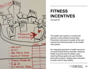 61
Concept 04
The health care system is incentivized
towards curing instead of preventing.
Prevention improves the quality of live and
reduces the financial burden on the health
care system.
An integrated approach to health insurance
and preventative fitness activities. Reduces
health insurance fees for elderly upon
reaching fitness goals and upon families
joining the program. Applies peer motivation
to loved ones to stay healthy.
FITNESS
INCENTIVES
 