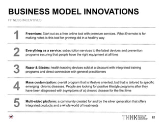 62
Freemium: Start out as a free online tool with premium services. What Evernote is for
making notes is this tool for growing old in a healthy way
Everything as a service: subscription services to the latest devices and prevention
programs securing that people have the right equipment at all time
Razor & Blades: health tracking devices sold at a discount with integrated training
programs and direct connection with general practitioners
Mass customization: overall program that is lifestyle oriented, but that is tailored to specific
emerging chronic diseases. People are looking for positive lifestyle programs after they
have been diagnosed with (symptoms of a) chronic disease for the first time
Multi-sided platform: a community created for and by the silver generation that offers
integrated products and a whole world of treatments
1
2
3
4
5
BUSINESS MODEL INNOVATIONS
FITNESS INCENTIVES
 