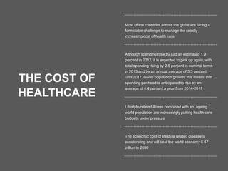 8
THE COST OF
HEALTHCARE
Most of the countries across the globe are facing a
formidable challenge to manage the rapidly
increasing cost of health care
Although spending rose by just an estimated 1.9
percent in 2012, it is expected to pick up again, with
total spending rising by 2.6 percent in nominal terms
in 2013 and by an annual average of 5.3 percent
until 2017. Given population growth, this means that
spending per head is anticipated to rise by an
average of 4.4 percent a year from 2014-2017
Lifestyle-related illness combined with an ageing
world population are increasingly putting health care
budgets under pressure
The economic cost of lifestyle related disease is
accelerating and will cost the world economy $ 47
trillion in 2030
 
