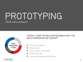 THNK
INNOVATION
FLOW
PROTOTYPING
CONDUCT USER TESTING FOR FEEDBACK, WITH THE
AIM OF IMPROVING THE CONCEPT
Users and experts
Playfulness
Quick & dirty and cheap
Show, don’t tell
Learning, Feedback & Refining
 