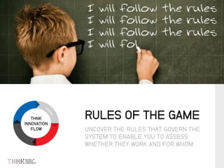 THNK
INNOVATION
FLOW UNCOVER THE RULES THAT GOVERN THE
SYSTEM TO ENABLE YOU TO ASSESS
WHETHER THEY WORK AND FOR WHOM
RULES OF THE GAME
 