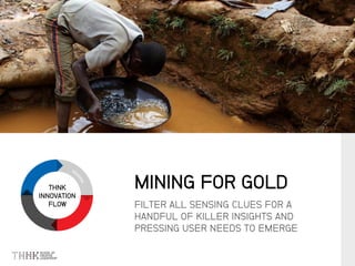 THNK
INNOVATION
FLOW FILTER ALL SENSING CLUES FOR A
HANDFUL OF KILLER INSIGHTS AND
PRESSING USER NEEDS TO EMERGE
MINING FOR GOLD
 
