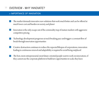 10

OVERVIEW - WHY INNOVATE?
 IMPORTANCE OF INNOVATION


The market demands innovative new solutions that work much better and can be offered at
much lower cost and burden on society and planet



Innovation is the only escape out of the commodity trap of mature markets with aggressive
competitive pricing



Technology development progresses at neck breaking pace and triggers a constant flow of
break-through innovation opportunities



Creative destruction continues to reduce the expected lifespan of corporations; innovation
leading to continuous renewal and adaptability is required to avoid being outplaced



The best, most entrepreneurial, most future-oriented people want to work on innovations; if
they cannot use the corporate platform to build new opportunities to scale, they leave

 