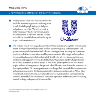 MOEBIUS RING
 KEY INSIGHTS: EXAMPLE OF TRIPLE P INTEGRATION


We help people around the world meet everyday
needs for nutrition, hygiene and wellbeing, with
brands that help people look good, feel good
and get more out of life. We work to create a
better future every day for our consumers and
the communities in which we operate. We aim
to double the size of Unilever while reducing our
impact on the environment



Our oral care brands encourage children to brush their teeth day and night for optimal dental
health. We helped parents believe that children learn through play, and mud spatters and
grass stains can easily be removed with effective laundry product. We bring our expertise in
nutrition to children in some of the world’s poorest countries. Our margarine brands have
been scientifically proven to help reduce cholesterol levels. We provide research into skin
conditions and support for people affected by them. We promote hand washing with soap
has reached more than 70 million people in rural India. (Through Dove) we educate and
inspire millions of young women. We provide affordable oral care solutions for consumers in
developing markets. We encourage consumers to change their laundry habits to reduce water
and energy consumption. We back sustainable forest management projects in Africa. Many
of our brands contain ethically and sustainably sourced ingredients that are independently
certified. Around half our raw materials come from agriculture and forestry, so we’re working
towards making our key crops 100% sustainable

Source Picture: Unilever. Retrieved December, 2013, from Unilever.com
www.unilever.com

101

 