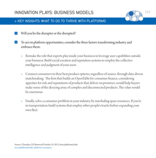INNOVATION PLAYS: BUSINESS MODELS
 KEY INSIGHTS: WHAT TO DO TO THRIVE WITH PLATFORMS


Will you be the disrupter or the disrupted?



To act on platform opportunities, consider the three factors transforming industry and
embrace them:


Remake the role that experts play inside your business to leverage user capabilities outside
your business. Build social curation and reputation systems to employ the collective
intelligence and judgment of your users



Connect consumers to their best product options, regardless of source, through data-driven
matchmaking.  The firm that builds an OpenTable for consumer finance, considering
appetites for risk and reputations of products that deliver on promises, would help buyers
make sense of the dizzying array of complex and disconnected products. The value would
be enormous



Finally, solve a consumer problem in your industry by marshaling spare resources. If you’re
in transportation, build systems that employ other people’s trucks before expanding your
own fleet

Source: Choudary, S.P. Retrieved October 19, 2013, from platformed.info
www.platformed.info/platform-economics

123

 