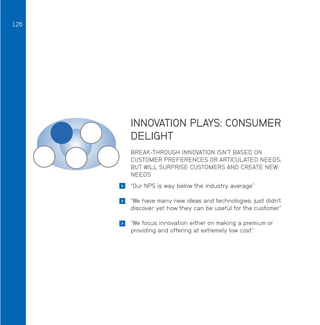 126

INNOVATION PLAYS: CONSUMER
DELIGHT
BREAK-THROUGH INNOVATION ISN’T BASED ON
CUSTOMER PREFERENCES OR ARTICULATED NEEDS;
BUT WILL SURPRISE CUSTOMERS AND CREATE NEW
NEEDS


“Our NPS is way below the industry average”



“We have many new ideas and technologies, just didn’t
discover yet how they can be useful for the customer”



“We focus innovation either on making a premium or
providing and offering at extremely low cost”

 