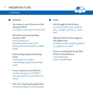 132

INNOVATION PLAYS
 SOURCES


READING



VIDEO



The customer’s voice. Why are we so bad
at hearing it? BCG
www.bcg.com/documents/file35167.pdf





Innovation in Consumer products,
Accenture, 2008
www.accenture.com/
SiteCollectionDocuments/PDF/
ConsumerProductsGroupPoV_103008_
fnl.pdf

Why I brought PacMan to Moma
www.ted.com/talks/paola_antonelli_
why_i_brought_pacman_to_moma.
html



Malcolm Gladwell: Choice, happiness
and spaghetti sauce
www.ted.com/talks/malcolm_gladwell_
on_spaghetti_sauce.html



The Power of Habit Why We Do What
We Do in Life and Business
www.youtube.com/
watch?v=a6p3lG9EDXw



Understanding change and predicting
trends
www.baekdal.com/insights/
understanding-change-and-predictingtrends/



5 ways companies can pivot like lean
www.fastcodesign.com/1672580/5ways-big-companies-can-pivot-like-leanstartup



Why we’re so bad at predicting the future
www.venturevillage.eu/predicting-future

 
