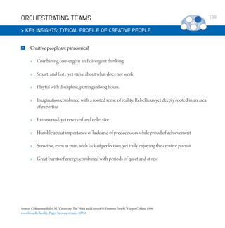 ORCHESTRATING TEAMS
 KEY INSIGHTS: TYPICAL PROFILE OF CREATIVE PEOPLE


Creative people are paradoxical


Combining convergent and divergent thinking



Smart and fast , yet naïve about what does not work



Playful with discipline, putting in long hours.



Imagination combined with a rooted sense of reality. Rebellious yet deeply rooted in an area
of expertise



Extroverted, yet reserved and reflective



Humble about importance of luck and of predecessors while proud of achievement



Sensitive, even in pain, with lack of perfection, yet truly enjoying the creative pursuit



Great bursts of energy, combined with periods of quiet and at rest

Source: Csikszentmihalyi, M. “Creativity: The Work and Lives of 91 Eminent People.” HarperCollins, 1996
www.hbs.edu/faculty/Pages/item.aspx?num=30958

139

 