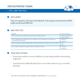 ORCHESTRATING TEAMS

141

 TOOL: MBTI PRE-TEST


DISCLAIMER

These are 4 questions, only to give a first indication. To do a proper assessment of your MBTI
profile, use the formal MBTI test1.



MBTI PRE-TEST
QUESTIONS

PROFILE INDICATION









PEOPLE AROUND YOU: E




INNER STRENGTH: I

FUTURE: N

WHEN PUSHED, WHAT IS MORE IMPORTANT, WHAT IS BEING SAID OR WHO SAID IT? WOULD YOU LIE FOR A FRIEND?




NO: T

DO YOU PREFER PLANNING OR SURPRISE? HOW DO YOU APPROACH HOLIDAY?







SURPRISE: P

WHAT IS YOUR SOURCE OF ENERGY, PEOPLE AROUND YOU OR INNER STRENGTH?

DO YOU THINK ABOUT THE PRESENT OR DO YOU THINK ABOUT THE FUTURE? WHAT DO YOU ENJOY MOST,
REALIZATION OF ANTICIPATION?

PRESENT: S

YES: F

PLANNING: J

TEAM IMPLICATIONS


Ensure team members are aware of differences in style and personalities without being
judgmental



Ensure the team is sufficiently balanced or is aware of the weaknesses (e.g., no one likes
planning)

1

. Please refer to the official website of Myers and Briggs for the official MBTI test: www.myersbriggs.org

 