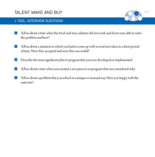 TALENT MAKE AND BUY
 TOOL: INTERVIEW QUESTIONS


Tell us about a time when the tried-and-true solution did not work and if you were able to solve
the problem and how?



Tell us about a situation in which you had to come up with several new ideas in a short period
of time. Were they accepted and were they successful?



Describe the most significant plan or program that you ever developed or implemented



Tell us about a time when you created a new process or program that was considered risky



Tell us about a problem that you solved in a unique or unusual way. Were you happy with the
outcome?

147

 