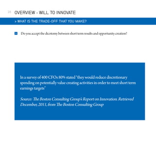 16

OVERVIEW - WILL TO INNOVATE
 WHAT IS THE TRADE-OFF THAT YOU MAKE?


Do you accept the dicotomy between short term results and opportunity creation?

In a survey of 400 CFOs 80% stated “they would reduce discretionary
spending on potentially value creating activities in order to meet short term
earnings targets”

Source: The Boston Consulting Group’s Report on Innovation. Retrieved
December, 2011, from The Boston Consulting Group

 