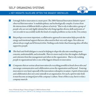 SELF ORGANIZING SYSTEMS
 KEY INSIGHTS: SILOS ARE OFTEN THE BIGGEST OBSTACLES


I strongly believe innovation is a team sport. The 2004 National Innovation Initiative report
observed that innovation “is multidisciplinary and technologically complex. It arises from
the intersections of different fields or spheres of activity.” That is why it often takes a group of
people who are not only highly talented but who bring together diverse skills and points of
view in order to successfully tackle the kinds of complex problems we face in the 21st century.



But perhaps even more important, a collaborative approach to innovation helps provide the
energy and emotional support that new ideas need in their very early stages. New ideas are
almost always rough and ill-formed at first. Nothing works better than bouncing ideas off other,
supportive people.



This back-and-forth dialogue is crucial in helping to shape the idea into something more
concrete, understandable, and actionable. Then it is more ready to face the tougher challenges
and criticisms from line management and others in the organization. That is why isolating
people in organizational silos is one of the biggest obstacles to innovation.



Companies that are serious about innovation do everything possible to break down silos and
encourage communication and collaboration across the organization and beyond. Fostering
innovation is very hard, especially if the innovation is disruptive in nature. A spirit of innovation
and collaboration does not come naturally to an organization. For such a spirit to take hold,
it must become an integral part of the company’s culture. None of this is easy, but it is what a
company must do.

Source: Wladawsky-Berger, I. Retrieved August 22, 2008, from Business Week
www.businessweek.com/stories/2008-08-22/the-challenges-of-innovationbusinessweek-business-news-stock-market-and-financial-advice

167

 
