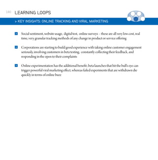 180

LEARNING LOOPS
 KEY INSIGHTS: ONLINE TRACKING AND VIRAL MARKETING


Social sentiment, website usage, digital test, online surveys – these are all very low cost, real
time, very granular tracking methods of any change in product or service offering



Corporations are starting to build good experience with taking online customer engagement
seriously, involving customers in beta testing, constantly collecting their feedback, and
responding in the open to their complaints



Online experimentation has the additional benefit; beta launches that hit the bull’s eye can
trigger powerful viral marketing effect, whereas failed experiments that are withdrawn die
quickly in terms of online buzz

 