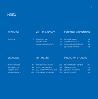 3

INDEX

WILL TO INNOVATE

TRENDS & SIGNALS

56

CUSTOMER DIALOGUE

62

SPARKLING PARTNERSHIPS

69

LEVERAGED TAILWIND

7

INNOVATORS DNA31
INNOVATION CONGRUENCE45

OVERVIEW

EXTERNAL ORIENTATION

RENEWAL MUST37

OVERVIEW

78

TOP TALENT

BIG VISION

INNOVATION SYSTEMS

THREE HORIZONS

85

ORCHESTRATING TEAMS135

SELF ORGANIZING SYSTEMS164

BIPOLAR FOCUS

93

TALENT MAKE AND BUY144

LEARNING LOOPS175

MOEBIUS RING

99

CULT OF INNOVATOR ROCK STAR150

LEVERAGE THE CROWD185

GOVERNANCE HEADROOM

PATIENT FUNDING199

INNOVATION PLAYS

108

156

 