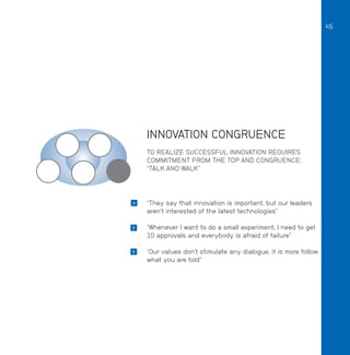 45

INNOVATION CONGRUENCE
TO REALIZE SUCCESSFUL INNOVATION REQUIRES
COMMITMENT FROM THE TOP AND CONGRUENCE:
“TALK AND WALK”



“They say that innovation is important, but our leaders
aren’t interested of the latest technologies”



“Whenever I want to do a small experiment, I need to get
10 approvals and everybody is afraid of failure”



“Our values don’t stimulate any dialogue, it is more follow
what you are told”

 