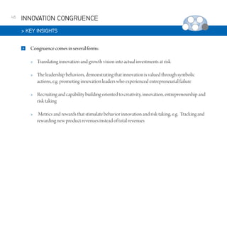 46

INNOVATION CONGRUENCE
 KEY INSIGHTS


Congruence comes in several forms:


Translating innovation and growth vision into actual investments at risk



The leadership behaviors, demonstrating that innovation is valued through symbolic
actions, e.g. promoting innovation leaders who experienced entrepreneurial failure



Recruiting and capability building oriented to creativity, innovation, entrepreneurship and
risk taking



Metrics and rewards that stimulate behavior innovation and risk taking, e.g. Tracking and
rewarding new product revenues instead of total revenues

 
