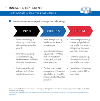 50

INNOVATION CONGRUENCE
 KEY INSIGHTS: INSTALL THE RIGHT METRICS


Measure the innovation outputs, not the process (which is ugly)





Innovation strategy 
vision e.g. contribution
of innovation to top-line
growth



Innovation process e.g.,
Net Promoter Score of
new concepts





Innovation pipeline e.g.,
e.g., overlap of portfolio
with vision in terms
of time, risk, size and
innovation type

Innovation leadership
 commitment e.g.,
leadership time and funds
dedicated to innovation
Innovation skills and
culture e.g., % of time
spent with customers



Portfolio and project
management: Conversion
rate of ideas to profitable
projects, availability of key
resources



Innovators premium e.g.,
revenue and profit from
new products or services,
raking in top X of mostinnovative companies



Customer feedback e.g.,
customer satisfaction of
new products or services



Contribution to business
growth: positive ROI on
innovation

Source: Innovation Performance Measurement – Assessing and Driving the Innovation Performance of Companies. Retrieved January, 30, 2013,
from Detecon Consulting
www.innovationcenter.deteconusa.com/articles/innovation-performance-measurement-assessing-and-driving-the-innovation-performance-ofcompanies/

 