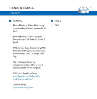 TRENDS  SIGNALS

61

 SOURCES


READING



VIDEO



Harvard Business School: How can big
companies keep the entrepreneurial spirit
alive?



N/A



Harvard Business School case study:
Innovation and Collaboration at Merrill
Lynch



INSEAD case study: Transforming DNV:
From Silos to Disciplined Collaboration
across Business Units – Changes at the
Top



The Conference Board: The
entrepreneurial flame: How to keep it
burning brightly in your company?



IDEO workshop for techstars
www.slideshare.net/thulme/ideoworkshop-for-techstars?



Trend Watching
www.trendwatching.com

 