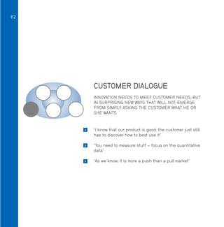 62

CUSTOMER DIALOGUE
INNOVATION NEEDS TO MEET CUSTOMER NEEDS, BUT
IN SURPRISING NEW WAYS THAT WILL NOT EMERGE
FROM SIMPLY ASKING THE CUSTOMER WHAT HE OR
SHE WANTS



“I know that our product is good, the customer just still
has to discover how to best use it”



“You need to measure stuff – focus on the quantitative
data”



“As we know, it is more a push than a pull market”

 