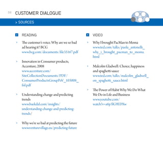 68

CUSTOMER DIALOGUE
 SOURCES


READING



VIDEO



The customer’s voice. Why are we so bad
ad hearing it? BCG
www.bcg.com/documents/file35167.pdf





Innovation in Consumer products,
Accenture, 2008
www.accenture.com/
SiteCollectionDocuments/PDF/
ConsumerProductsGroupPoV_103008_
fnl.pdf

Why I brought PacMan to Moma
www.ted.com/talks/paola_antonelli_
why_i_brought_pacman_to_moma.
html



Malcolm Gladwell: Choice, happiness
and spaghetti sauce
www.ted.com/talks/malcolm_gladwell_
on_spaghetti_sauce.html



The Power of Habit Why We Do What
We Do in Life and Business
www.youtube.com/
watch?v=a6p3lG9EDXw



Understanding change and predicting
trends
www.baekdal.com/insights/
understanding-change-and-predictingtrends/



Why we’re so bad at predicting the future
www.venturevillage.eu/predicting-future

 