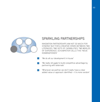 69

SPARKLING PARTNERSHIPS
INNOVATION PARTNERSHIPS AIM NOT SO MUCH FOR
SYNERGY BUT FOR A CREATIVE SPARK BETWEEN TWO
LITERACIES, TWO SETS OF CAPABILITIES, TWO WORLDS
OF EXPERIENCE. SCHUMPETER CALLS THIS “NEUE
KOMBINATIONEN”


“We do all our development in-house”



“We really struggle to build competitive advantage by
partnering with externals”



“Whenever we partner, we don’t really have a clear
added value or approach identified – it is more random”

 
