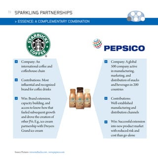 70

SPARKLING PARTNERSHIPS
 ESSENCE: A COMPLEMENTARY COMBINATION



Company: An
international coffee and
coffeehouse chain



Contributions: Most
influential and recognized
brand for coffee drinks



Win: Brand extension,
capacity building, and
access to know-how that
fueled subsequent growth
and drove the creation of
other JVs. E.g., ice cream
partnership with Dreyers
Grand ice cream

Source Pictures: www.starbucks.com , www.pepsico.com



Company: A global
500 company active
in manufacturing,
marketing, and
distribution of snacks
and beverages in 200
countries



Contributions:
Well-established
manufacturing and
distribution channels



Win: Successful extension
into new product market
with reduced risk and
cost than go-alone

 
