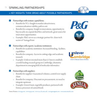 72

SPARKLING PARTNERSHIPS
 KEY INSIGHTS: THINK BROAD ABOUT POSSIBLE PARTNERSHIPS


Partnerships with venture capital firms
 Benefits for VCs: Insight in market attractiveness,
commercialization viability, path to exit
 Benefits for company: Insight in innovations, opportunity to
buy in early on, expand deal flow and network, great source for
innovation opportunities
 Example: PG serves as a strategic partner for clean-tech
sector of VantagePoint



Partnerships with experts/academic institutions
 Benefits for academic institution: Increased funding, facilities,
capabilities
 Benefits for company: Access to cutting-edge and academic
research
 Example: Unilever invested more than £13mn to establish
a world-leading research group in Cambridge, chemistry
department in emerging field of molecular informatics



Partnerships with suppliers
 Benefits for supplier: Guaranteed volumes, control over supply
chain
 Benefits for company: Discount on procurement; no need to
integrate upstream
 Example: Green Giant, vegetable producer, partnered with
Seneca, processor of canned foods

Source Pictures: www.pg.com , www.v pcp.com , www-ucc.ch.cam.ac.uk , www.greengiant.com , www.senecasnacks.com

 