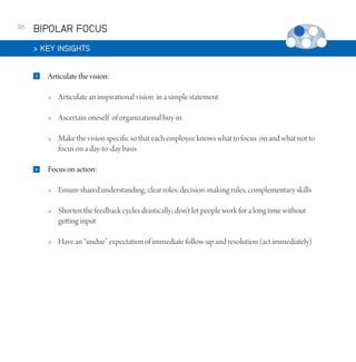 96

BIPOLAR FOCUS
 KEY INSIGHTS


Articulate the vision:



Ascertain oneself of organizational buy-in





Articulate an inspirational vision in a simple statement

Make the vision specific so that each employee knows what to focus on and what not to
focus on a day-to-day basis

Focus on action:


Ensure shared understanding, clear roles, decision-making rules, complementary skills



Shorten the feedback cycles drastically; don’t let people work for a long time without
getting input



Have an “undue” expectation of immediate follow-up and resolution (act immediately)

 