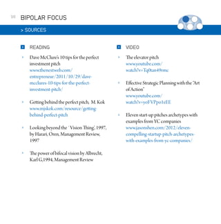 98

BIPOLAR FOCUS
 SOURCES


READING



VIDEO



Dave McClure’s 10 tips for the perfect
investment pitch
www.thenextweb.com/
entrepreneur/2011/10/29/davemcclures-10-tips-for-the-perfectinvestment-pitch/



The elevator pitch
www.youtube.com/
watch?v=Tq0tan49rmc



Effective Strategic Planning with the “Art
of Action”
www.youtube.com/
watch?v=yoFVPpo1eEE



Eleven start-up pitches archetypes with
examples from YC companies
www.jasonshen.com/2012/elevencompelling-startup-pitch-archetypeswith-examples-from-yc-companies/



Getting behind the perfect pitch, M. Kok
www.mjskok.com/resource/gettingbehind-perfect-pitch



Looking beyond the `Vision Thing’, 1997,
by Harari, Oren, Management Review,
1997



The power of bifocal vision by Albrecht,
Karl G,1994, Management Review

 
