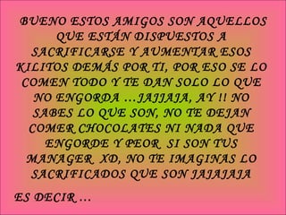 BUENO ESTOS AMIGOS SON AQUELLOS QUE ESTÁN DISPUESTOS A SACRIFICARSE Y AUMENTAR ESOS KILITOS DEMÁS POR TI, POR ESO SE LO COMEN TODO Y TE DAN SOLO LO QUE NO ENGORDA …JAJJAJA, AY !! NO SABES LO QUE SON, NO TE DEJAN COMER CHOCOLATES NI NADA QUE ENGORDE Y PEOR  SI SON TUS MANAGER  XD, NO TE IMAGINAS LO SACRIFICADOS QUE SON JAJAJAJA ES DECIR … UN AMIGO PARA NO ENGORDAR 