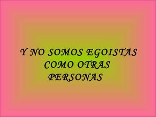 Y NO SOMOS EGOISTAS COMO OTRAS PERSONAS  