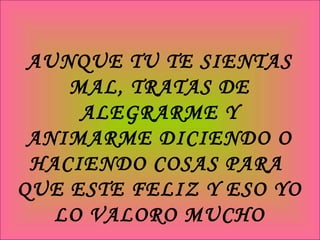 AUNQUE TU TE SIENTAS MAL, TRATAS DE ALEGRARME Y ANIMARME DICIENDO O HACIENDO COSAS PARA  QUE ESTE FELIZ Y ESO YO LO VALORO MUCHO 