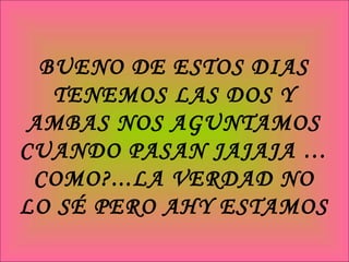 BUENO DE ESTOS DIAS TENEMOS LAS DOS Y AMBAS NOS AGUNTAMOS CUANDO PASAN JAJAJA … COMO?...LA VERDAD NO LO SÉ PERO AHY ESTAMOS 