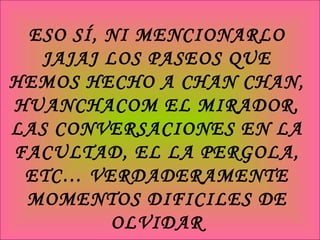 ESO SÍ, NI MENCIONARLO JAJAJ LOS PASEOS QUE HEMOS HECHO A CHAN CHAN, HUANCHACOM EL MIRADOR, LAS CONVERSACIONES EN LA FACULTAD, EL LA PERGOLA, ETC… VERDADERAMENTE MOMENTOS DIFICILES DE OLVIDAR 
