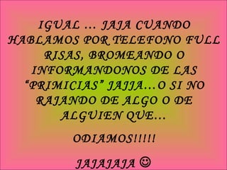IGUAL … JAJA CUANDO HABLAMOS POR TELEFONO FULL RISAS, BROMEANDO O INFORMANDONOS DE LAS “PRIMICIAS” JAJJA…O SI NO RAJANDO DE ALGO O DE ALGUIEN QUE… ODIAMOS!!!!! JAJAJAJA   