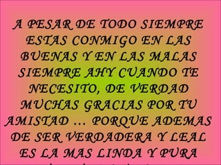 A PESAR DE TODO SIEMPRE ESTAS CONMIGO EN LAS BUENAS Y EN LAS MALAS SIEMPRE AHY CUANDO TE NECESITO, DE VERDAD MUCHAS GRACIAS POR TU AMISTAD … PORQUE ADEMAS DE SER VERDADERA Y LEAL ES LA MAS LINDA Y PURA QUE PUEDA TENER :D 