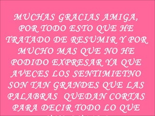 MUCHAS GRACIAS AMIGA, POR TODO ESTO QUE HE TRATADO DE RESUMIR Y POR MUCHO MAS QUE NO HE PODIDO EXPRESAR YA QUE AVECES LOS SENTIMIETNO SON TAN GRANDES QUE LAS PALABRAS  QUEDAN CORTAS PARA DECIR TODO LO QUE UNO QUIERE 
