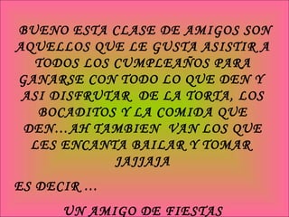 BUENO ESTA CLASE DE AMIGOS SON AQUELLOS QUE LE GUSTA ASISTIR A TODOS LOS CUMPLEAÑOS PARA GANARSE CON TODO LO QUE DEN Y  ASI DISFRUTAR  DE LA TORTA, LOS BOCADITOS Y LA COMIDA QUE DEN…AH TAMBIEN  VAN LOS QUE LES ENCANTA BAILAR Y TOMAR  JAJJAJA ES DECIR … UN AMIGO DE FIESTAS 