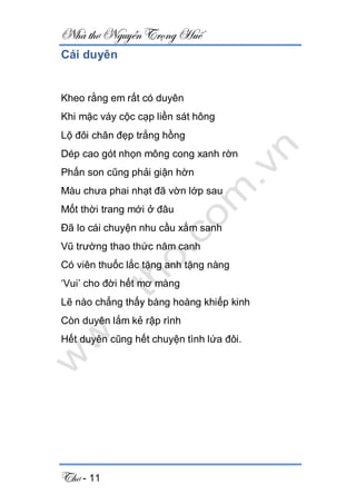 Nhà thơ Nguyễn Trọng Huế
Thơ - 11
Cái duyên
Kheo rằng em rất có duyên
Khi mặc váy cộc cạp liền sát hông
Lộ đôi chân đẹp trắng hồng
Dép cao gót nhọn mông cong xanh rờn
Phấn son cũng phải giận hờn
Màu chưa phai nhạt đã vờn lớp sau
Mốt thời trang mới ở đâu
Đã lo cái chuyện nhu cầu xắm sanh
Vũ trường thao thức năm canh
Có viên thuốc lắc tặng anh tặng nàng
‘Vui’ cho đời hết mơ màng
Lẽ nào chẳng thấy bàng hoàng khiếp kinh
Còn duyên lắm kẻ rập rình
Hết duyên cũng hết chuyện tình lứa đôi.
 