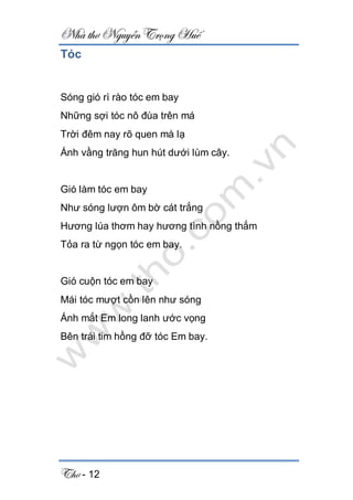 Nhà thơ Nguyễn Trọng Huế
Thơ - 12
Tóc
Sóng gió rì rào tóc em bay
Những sợi tóc nô đùa trên má
Trời đêm nay rõ quen mà lạ
Ánh vầng trăng hun hút dưới lùm cây.
Gió làm tóc em bay
Như sóng lượn ôm bờ cát trắng
Hương lúa thơm hay hương tình nồng thắm
Tỏa ra từ ngọn tóc em bay.
Gió cuộn tóc em bay
Mái tóc mượt cồn lên như sóng
Ánh mắt Em long lanh ước vọng
Bên trái tim hồng đỡ tóc Em bay.
 