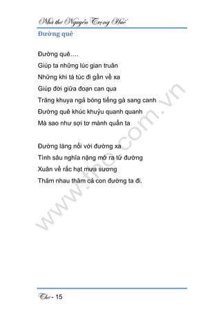 Nhà thơ Nguyễn Trọng Huế
Thơ - 15
Đường quê
Đường quê….
Giúp ta những lúc gian truân
Những khi tá túc đi gần về xa
Giúp đời giữa đoạn can qua
Trăng khuya ngả bóng tiếng gà sang canh
Đường quê khúc khuỷu quanh quanh
Mà sao như sợi tơ mành quấn ta
Đường làng nối với đường xa
Tình sâu nghĩa nặng mở ra từ đường
Xuân về rắc hạt mưa sương
Thăm nhau thăm cả con đường ta đi.
 