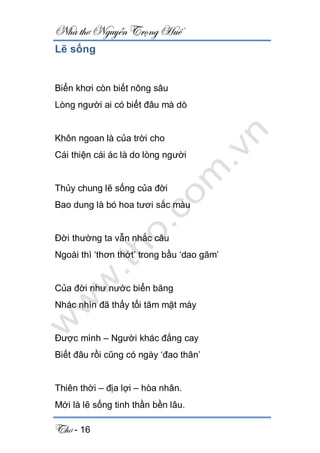 Nhà thơ Nguyễn Trọng Huế
Thơ - 16
Lẽ sống
Biển khơi còn biết nông sâu
Lòng người ai có biết đâu mà dò
Khôn ngoan là của trời cho
Cái thiện cái ác là do lòng người
Thủy chung lẽ sống của đời
Bao dung là bó hoa tươi sắc màu
Đời thường ta vẫn nhắc câu
Ngoài thì ‘thơn thớt’ trong bầu ‘dao găm’
Của đời như nước biển băng
Nhác nhìn đã thấy tối tăm mặt mày
Được mình – Người khác đắng cay
Biết đâu rồi cũng có ngày ‘đao thân’
Thiên thời – địa lợi – hòa nhân.
Mới là lẽ sống tinh thần bền lâu.
 