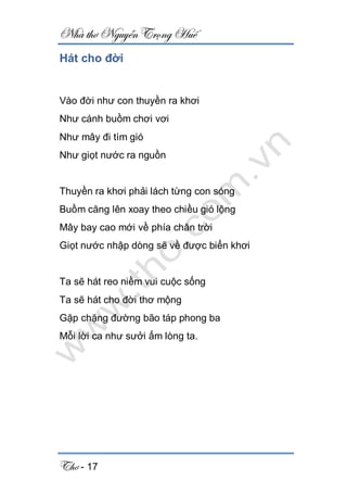 Nhà thơ Nguyễn Trọng Huế
Thơ - 17
Hát cho đời
Vào đời như con thuyền ra khơi
Như cánh buồm chơi vơi
Như mây đi tìm gió
Như giọt nước ra nguồn
Thuyền ra khơi phải lách từng con sóng
Buồm căng lên xoay theo chiều gió lộng
Mây bay cao mới về phía chân trời
Giọt nước nhập dòng sẽ về được biển khơi
Ta sẽ hát reo niềm vui cuộc sống
Ta sẽ hát cho đời thơ mộng
Gặp chặng đường bão táp phong ba
Mỗi lời ca như sưởi ấm lòng ta.
 